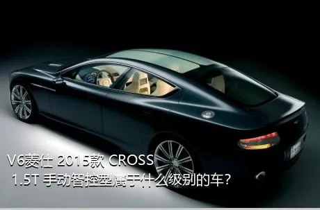 V6菱仕 2015款 CROSS 1.5T 手动智控型属于什么级别的车？