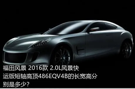 福田风景 2016款 2.0L风景快运版短轴高顶486EQV4B的长宽高分别是多少？