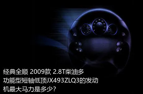 经典全顺 2009款 2.8T柴油多功能型短轴低顶JX493ZLQ3的发动机最大马力是多少？