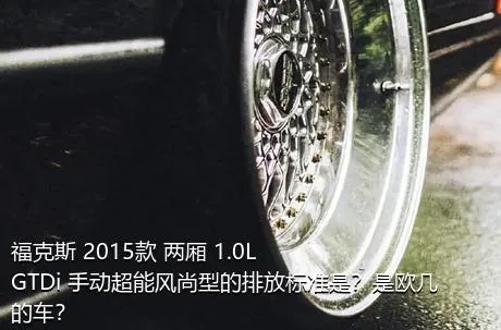 福克斯 2015款 两厢 1.0L GTDi 手动超能风尚型的排放标准是？是欧几的车？