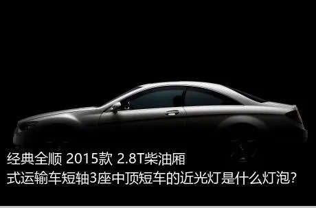 经典全顺 2015款 2.8T柴油厢式运输车短轴3座中顶短车的近光灯是什么灯泡？