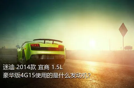 迷迪 2014款 宜商 1.5L 豪华版4G15使用的是什么发动机？