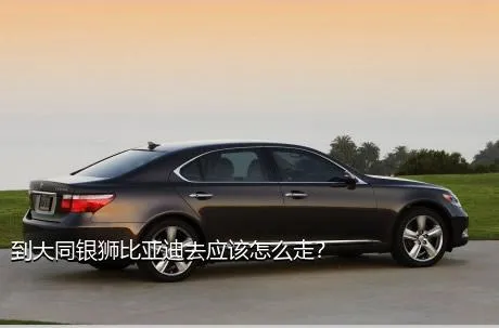 到大同银狮比亚迪去应该怎么走？