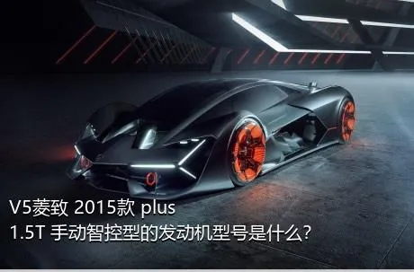 V5菱致 2015款 plus 1.5T 手动智控型的发动机型号是什么？