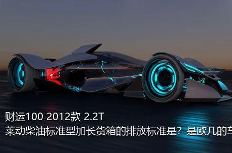 财运100 2012款 2.2T莱动柴油标准型加长货箱的排放标准是？是欧几的车？