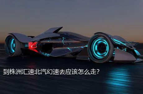 到株洲汇速北汽幻速去应该怎么走？