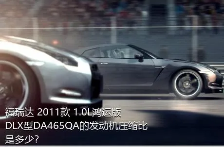 福瑞达 2011款 1.0L鸿运版 DLX型DA465QA的发动机压缩比是多少？