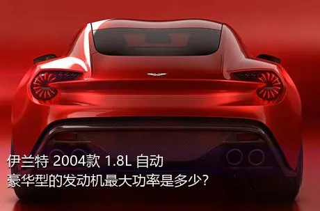 伊兰特 2004款 1.8L 自动豪华型的发动机最大功率是多少？