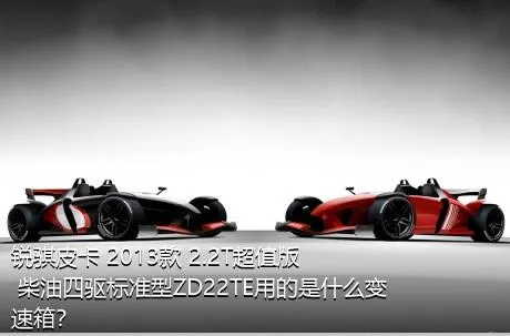 锐骐皮卡 2013款 2.2T超值版 柴油四驱标准型ZD22TE用的是什么变速箱？