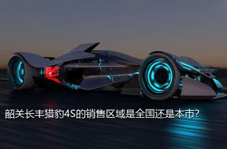 韶关长丰猎豹4S的销售区域是全国还是本市？