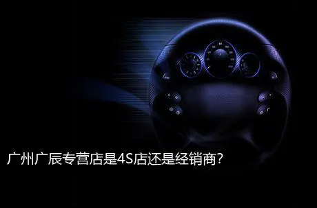 广州广辰专营店是4S店还是经销商？