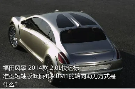福田风景 2014款 2.0L快运标准型短轴版低顶4Q20M1的转向助力方式是什么？