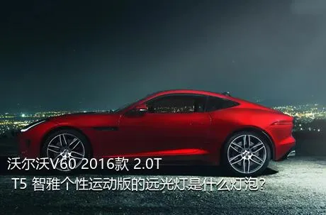 沃尔沃V60 2016款 2.0T T5 智雅个性运动版的远光灯是什么灯泡？