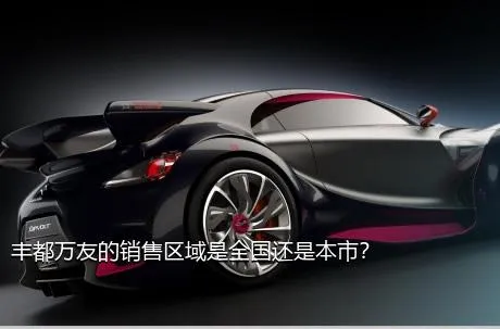 丰都万友的销售区域是全国还是本市？