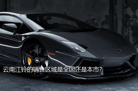 云南江铃的销售区域是全国还是本市？