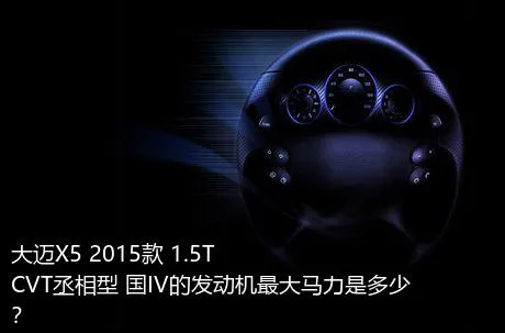 大迈X5 2015款 1.5T CVT丞相型 国IV的发动机最大马力是多少？