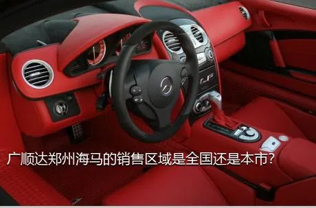 广顺达郑州海马的销售区域是全国还是本市？
