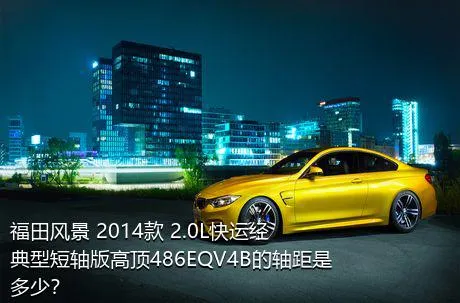福田风景 2014款 2.0L快运经典型短轴版高顶486EQV4B的轴距是多少？