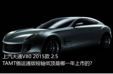 上汽大通V80 2015款 2.5TAMT傲运通版短轴低顶是哪一年上市的？