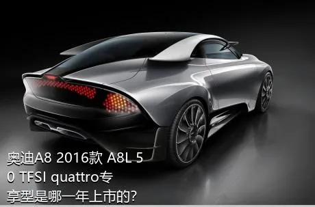 奥迪A8 2016款 A8L 50 TFSI quattro专享型是哪一年上市的？