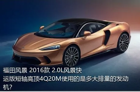 福田风景 2016款 2.0L风景快运版短轴高顶4Q20M使用的是多大排量的发动机？