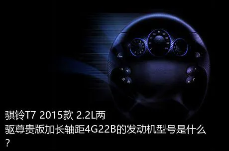 骐铃T7 2015款 2.2L两驱尊贵版加长轴距4G22B的发动机型号是什么？
