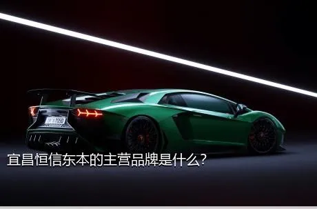 宜昌恒信东本的主营品牌是什么？
