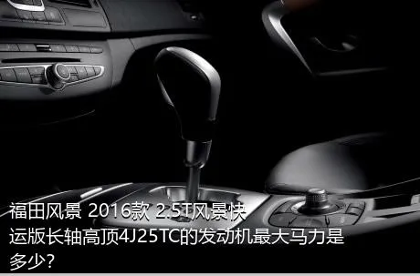 福田风景 2016款 2.5T风景快运版长轴高顶4J25TC的发动机最大马力是多少？