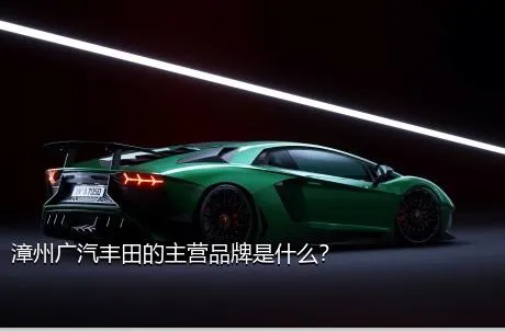 漳州广汽丰田的主营品牌是什么？