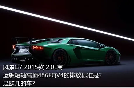 风景G7 2015款 2.0L商运版短轴高顶486EQV4的排放标准是？是欧几的车？