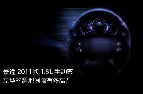 景逸 2011款 1.5L 手动尊享型的离地间隙有多高？