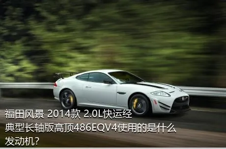 福田风景 2014款 2.0L快运经典型长轴版高顶486EQV4使用的是什么发动机？