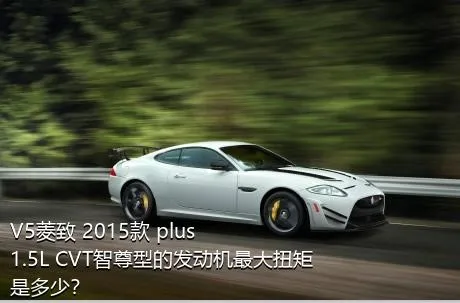 V5菱致 2015款 plus 1.5L CVT智尊型的发动机最大扭矩是多少？