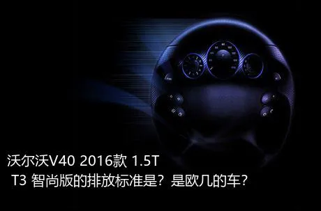 沃尔沃V40 2016款 1.5T T3 智尚版的排放标准是？是欧几的车？