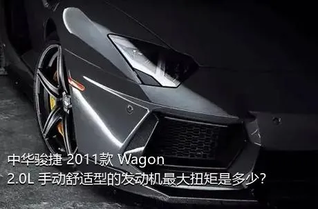 中华骏捷 2011款 Wagon 2.0L 手动舒适型的发动机最大扭矩是多少？