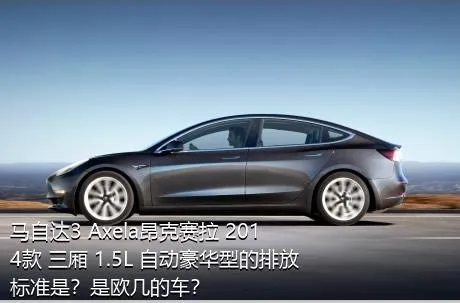 马自达3 Axela昂克赛拉 2014款 三厢 1.5L 自动豪华型的排放标准是？是欧几的车？
