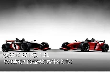 力帆530 2014款 1.5L CVT旗舰型的远光灯是什么灯泡？