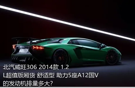 北汽威旺306 2014款 1.2L超值版厢货 舒适型 助力5座A12国V的发动机排量多大？