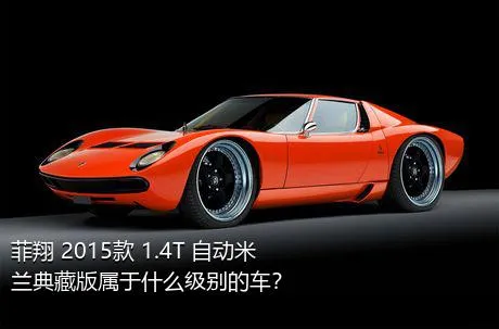 菲翔 2015款 1.4T 自动米兰典藏版属于什么级别的车？