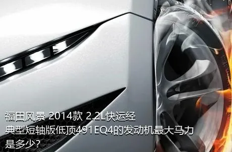 福田风景 2014款 2.2L快运经典型短轴版低顶491EQ4的发动机最大马力是多少？