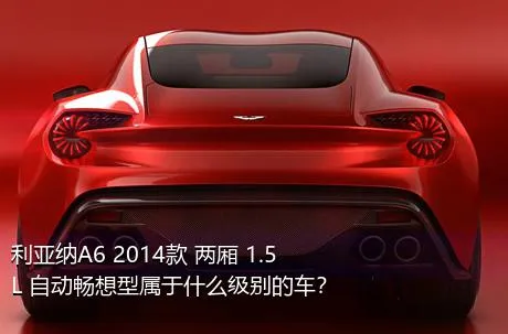 利亚纳A6 2014款 两厢 1.5L 自动畅想型属于什么级别的车？