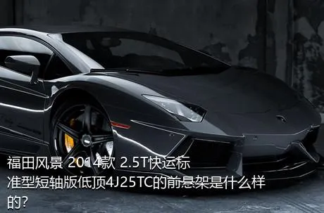 福田风景 2014款 2.5T快运标准型短轴版低顶4J25TC的前悬架是什么样的？
