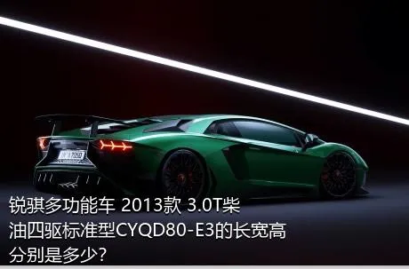 锐骐多功能车 2013款 3.0T柴油四驱标准型CYQD80-E3的长宽高分别是多少？