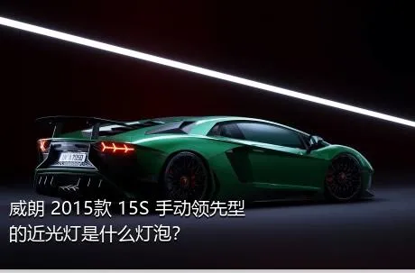 威朗 2015款 15S 手动领先型的近光灯是什么灯泡？