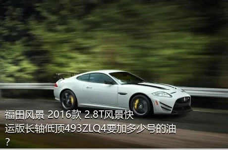 福田风景 2016款 2.8T风景快运版长轴低顶493ZLQ4要加多少号的油？