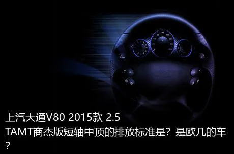 上汽大通V80 2015款 2.5TAMT商杰版短轴中顶的排放标准是？是欧几的车？