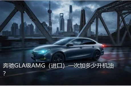 奔驰GLA级AMG（进口）一次加多少升机油？
