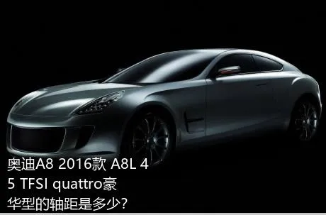 奥迪A8 2016款 A8L 45 TFSI quattro豪华型的轴距是多少？