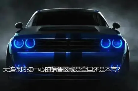 大连保时捷中心的销售区域是全国还是本市？