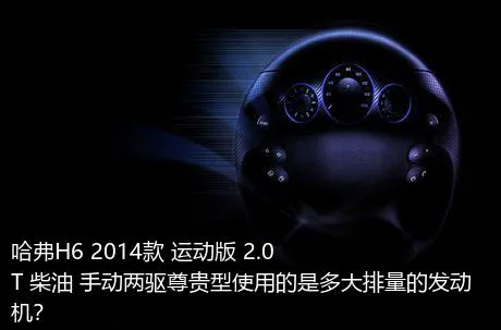 哈弗H6 2014款 运动版 2.0T 柴油 手动两驱尊贵型使用的是多大排量的发动机？